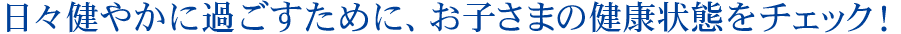 日々健やかに過ごすために、お子様の健康状態をチェック！